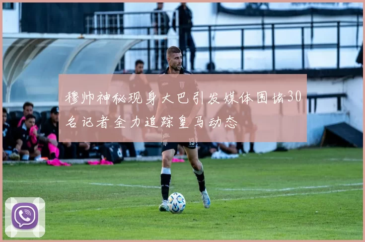 穆帅神秘现身大巴引发媒体围堵30名记者全力追踪皇马动态