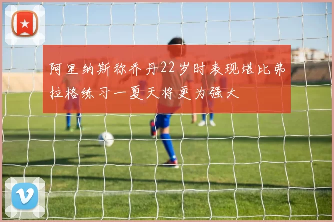阿里纳斯称乔丹22岁时表现堪比弗拉格练习一夏天将更为强大