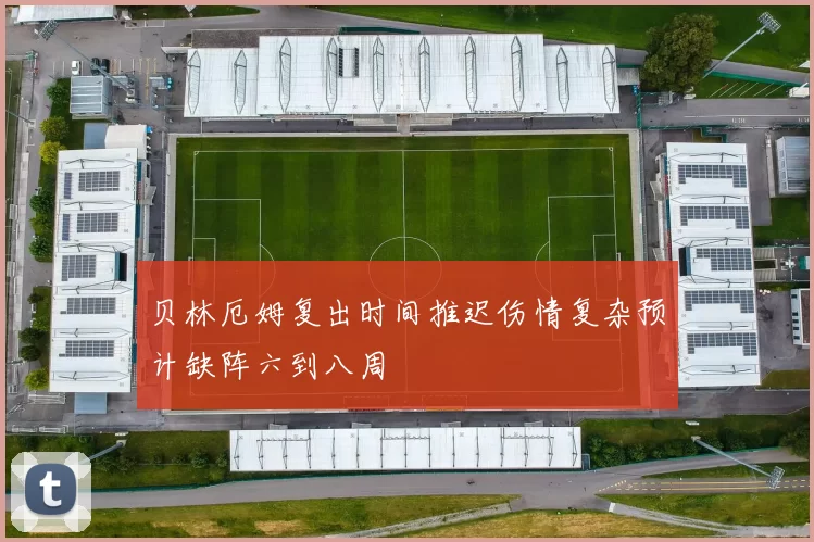 贝林厄姆复出时间推迟伤情复杂预计缺阵六到八周