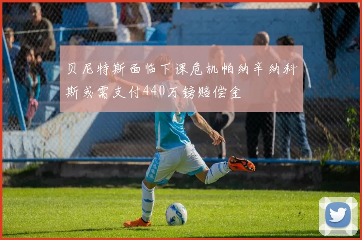 贝尼特斯面临下课危机帕纳辛纳科斯或需支付440万镑赔偿金