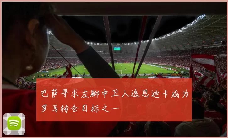 巴萨寻求左脚中卫人选恩迪卡成为罗马转会目标之一