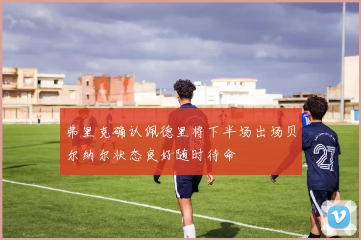 弗里克确认佩德里将下半场出场贝尔纳尔状态良好随时待命