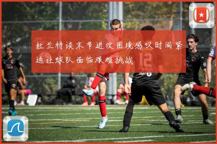 杜兰特谈末节进攻困境感叹时间紧迫让球队面临艰难挑战