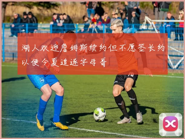 湖人欢迎詹姆斯续约但不愿签长约以便今夏追逐字母哥