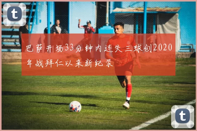 巴萨开场33分钟内连失三球创2020年战拜仁以来新纪录