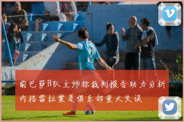 前巴萨B队主帅称裁判报告助力分析内格雷拉案是俱乐部重大失误