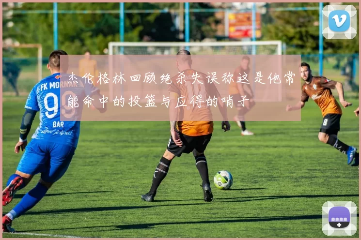 杰伦格林回顾绝杀失误称这是他常能命中的投篮与应得的哨子