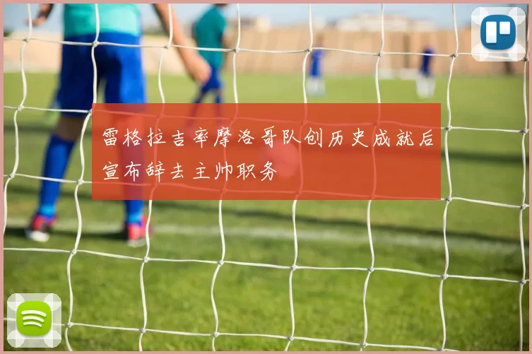 雷格拉吉率摩洛哥队创历史成就后宣布辞去主帅职务