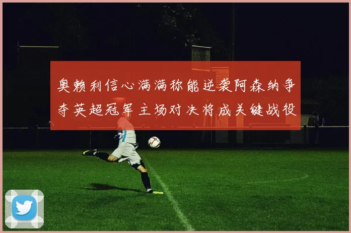 奥赖利信心满满称能逆袭阿森纳争夺英超冠军主场对决将成关键战役