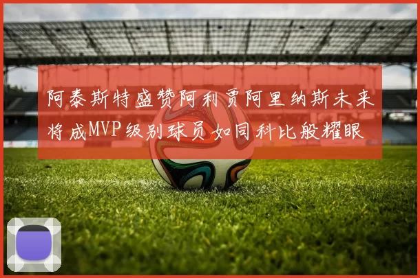 阿泰斯特盛赞阿利贾阿里纳斯未来将成MVP级别球员如同科比般耀眼