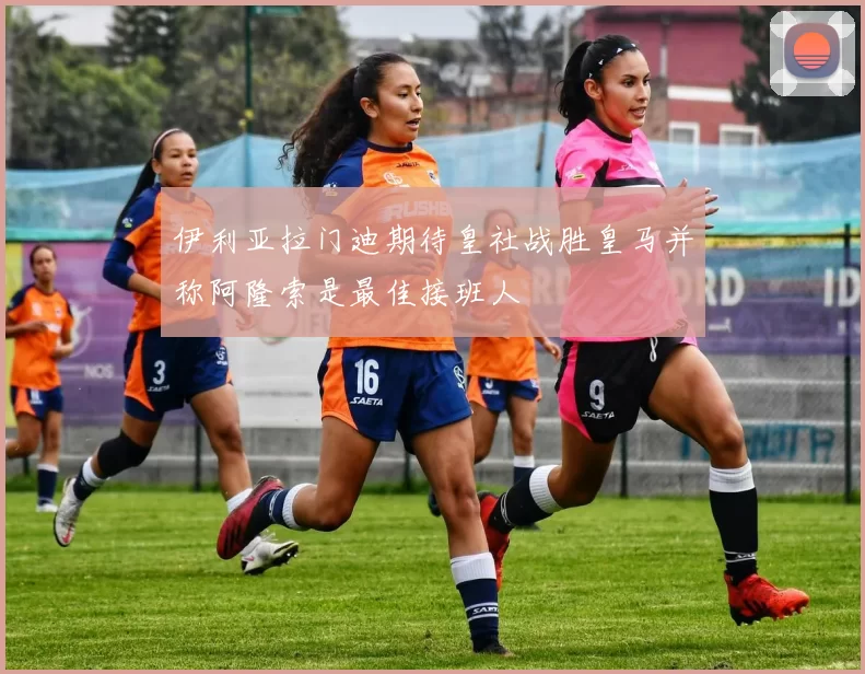 伊利亚拉门迪期待皇社战胜皇马并称阿隆索是最佳接班人