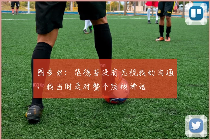 图多尔：范德芬没有无视我的沟通，我当时是对整个防线讲话