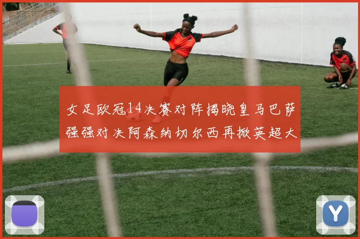 女足欧冠14决赛对阵揭晓皇马巴萨强强对决阿森纳切尔西再掀英超大战