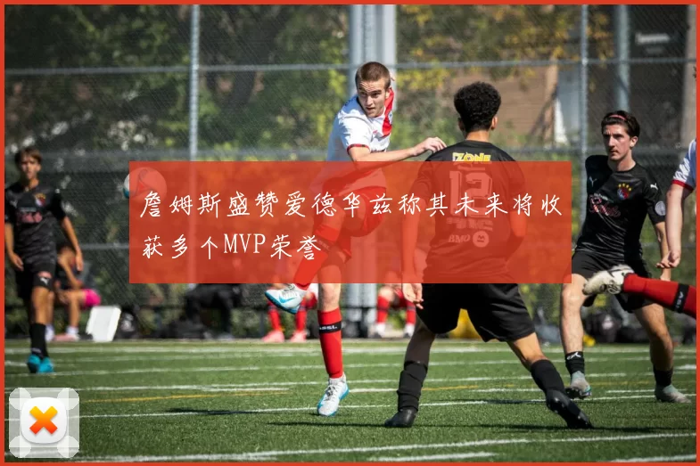 詹姆斯盛赞爱德华兹称其未来将收获多个MVP荣誉