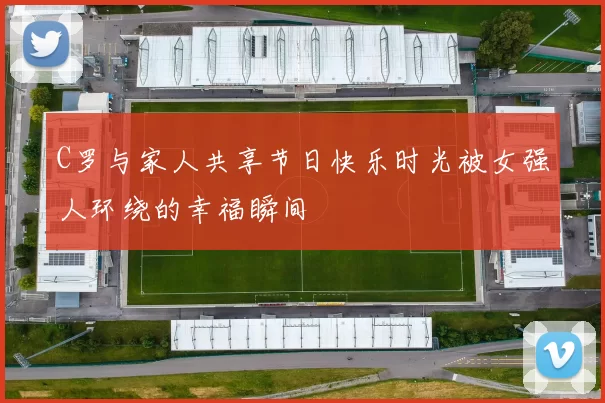 C罗与家人共享节日快乐时光被女强人环绕的幸福瞬间