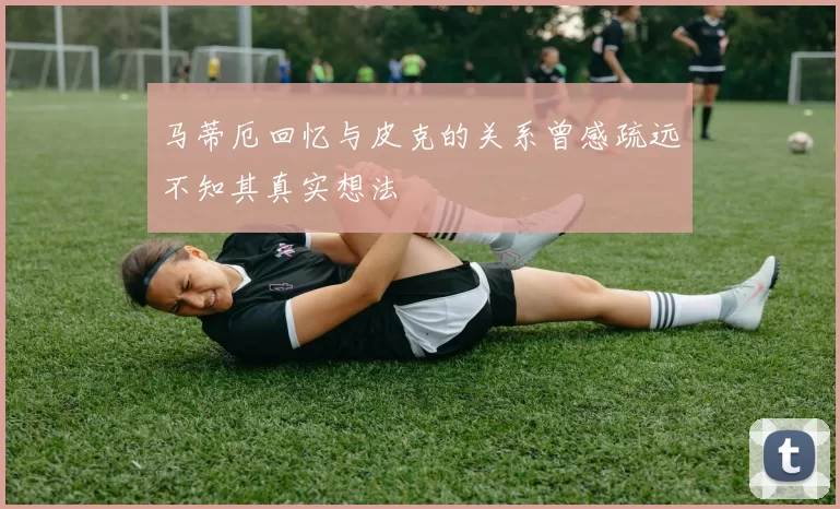 马蒂厄回忆与皮克的关系曾感疏远不知其真实想法