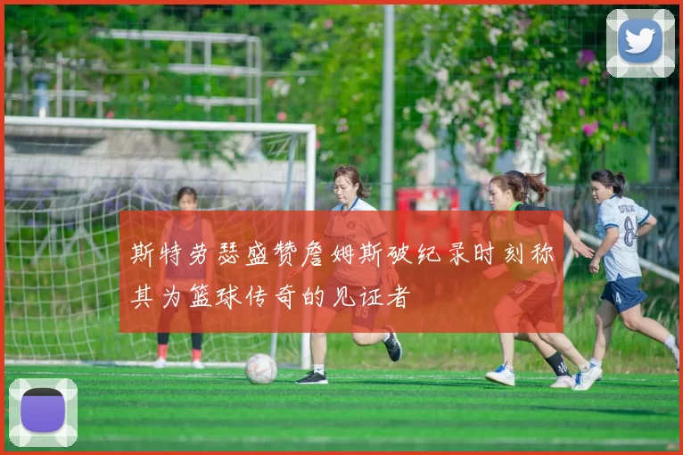 斯特劳瑟盛赞詹姆斯破纪录时刻称其为篮球传奇的见证者