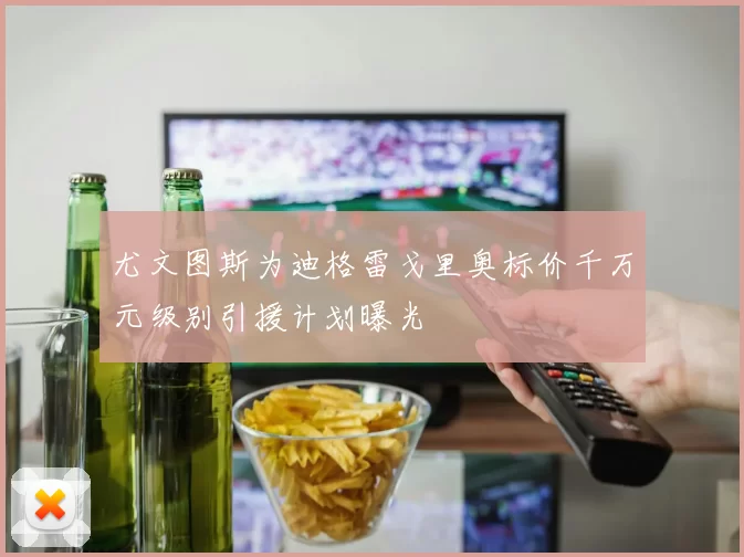 尤文图斯为迪格雷戈里奥标价千万元级别引援计划曝光