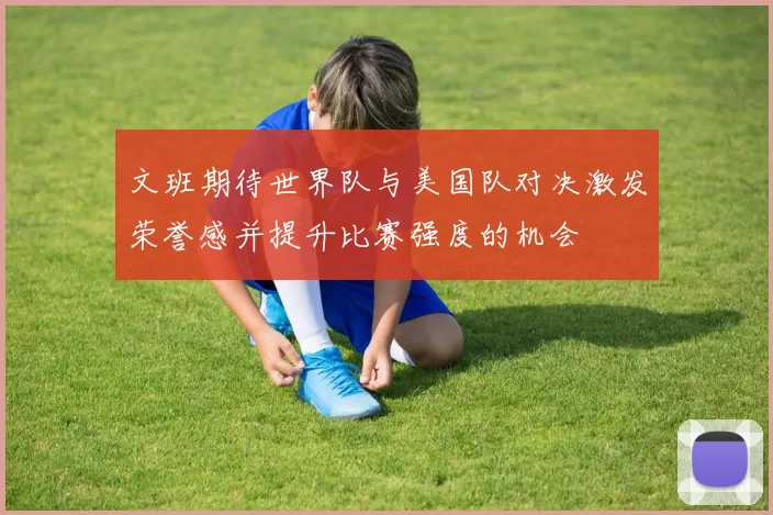 文班期待世界队与美国队对决激发荣誉感并提升比赛强度的机会