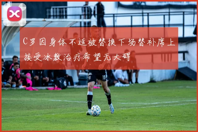 C罗因身体不适被替换下场替补席上接受冰敷治疗希望无大碍