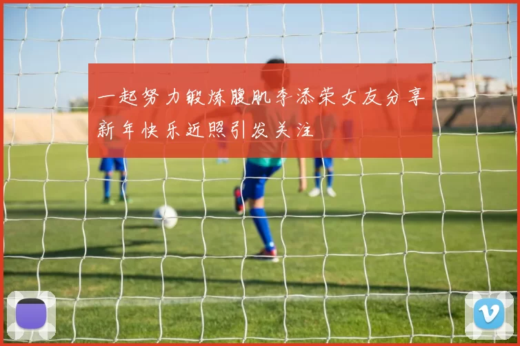 一起努力锻炼腹肌李添荣女友分享新年快乐近照引发关注