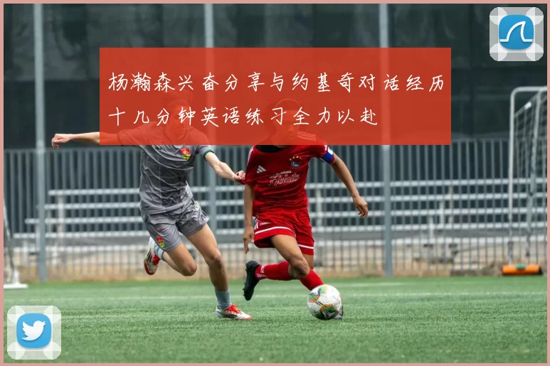 杨瀚森兴奋分享与约基奇对话经历十几分钟英语练习全力以赴